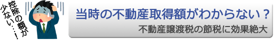 取得額がわからない？ ＠ 不動産譲渡税の節税に効果絶大